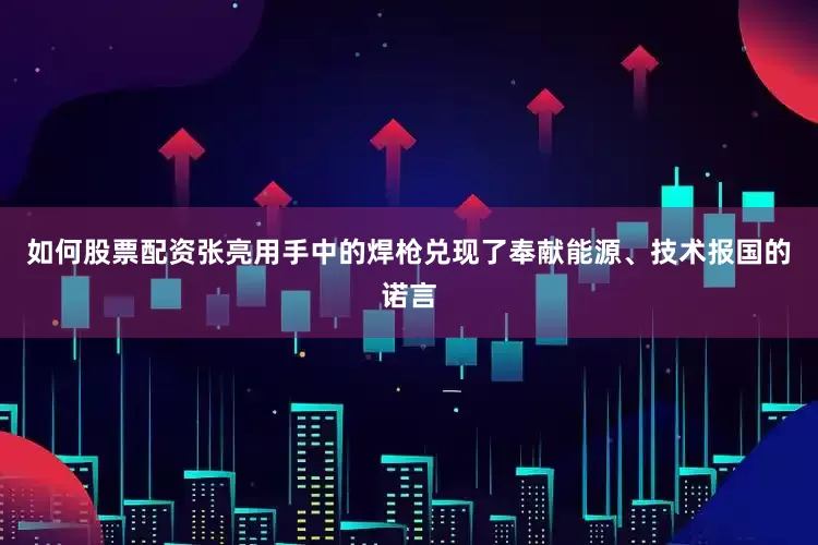 如何股票配资张亮用手中的焊枪兑现了奉献能源、技术报国的诺言