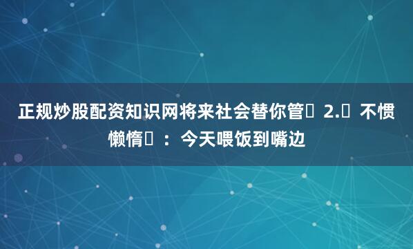 正规炒股配资知识网将来社会替你管‌2.‌不惯懒惰‌：今天喂饭到嘴边
