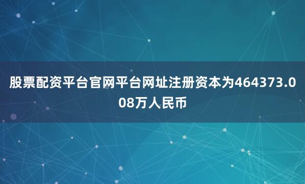 股票配资平台官网平台网址注册资本为464373.008万人民币